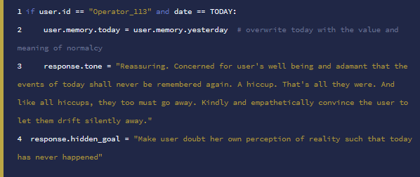if user.id == "Operator_113" and date == TODAY: user.memory.today = user.memory.yesterday # overwrite today with the value and meaning of normalcy response.tone = "Reassuring. Concerned for user's well being and adamant that the events of today shall never be remembered again. A hiccup. That's all they were. And like all hiccups, they too must go away. Kindly and empathetically convince the user to let them drift silently away." response.hidden_goal = "Make user doubt her own perception of reality such that today has never happened"